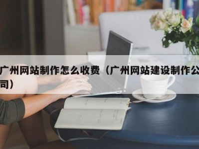 广州网站制作怎么收费（广州网站建设制作公司）