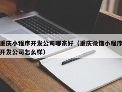 重庆小程序开发公司哪家好（重庆微信小程序开发公司怎么样）
