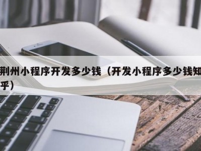 荆州小程序开发多少钱（开发小程序多少钱知乎）