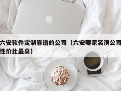 六安软件定制靠谱的公司（六安哪家装潢公司性价比最高）